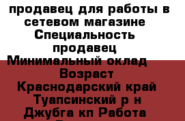 продавец для работы в сетевом магазине › Специальность ­ продавец › Минимальный оклад ­ 20 000 › Возраст ­ 40 - Краснодарский край, Туапсинский р-н, Джубга кп Работа » Резюме   